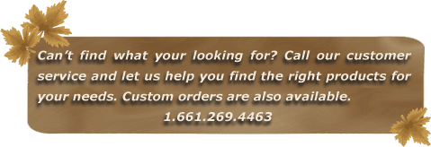 Can't find what you're looking for? Call our customer service and let us help you find the right products for your needs. Custom orders are also available. 1.661.269.4463